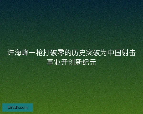 许海峰一枪打破零的历史突破为中国射击事业开创新纪元
