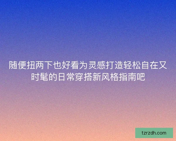 随便扭两下也好看为灵感打造轻松自在又时髦的日常穿搭新风格指南吧