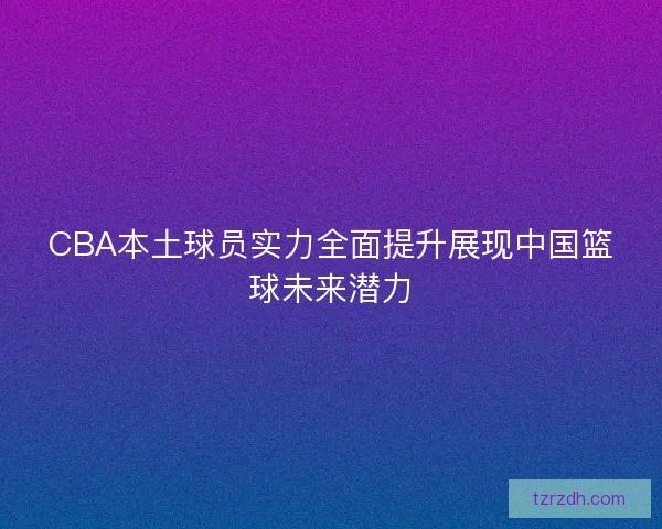 CBA本土球员实力全面提升展现中国篮球未来潜力