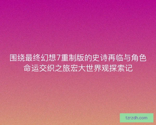 围绕最终幻想7重制版的史诗再临与角色命运交织之旅宏大世界观探索记
